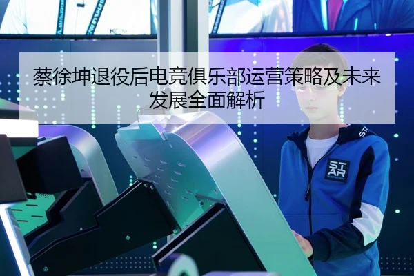 蔡徐坤退役后电竞俱乐部运营策略及未来发展全面解析 | 6686 SPORTS
